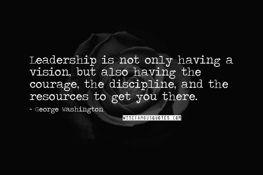 George Washington Quotes: Leadership is not only having a vision, but also having the courage, the discipline, and the resources to get you there.