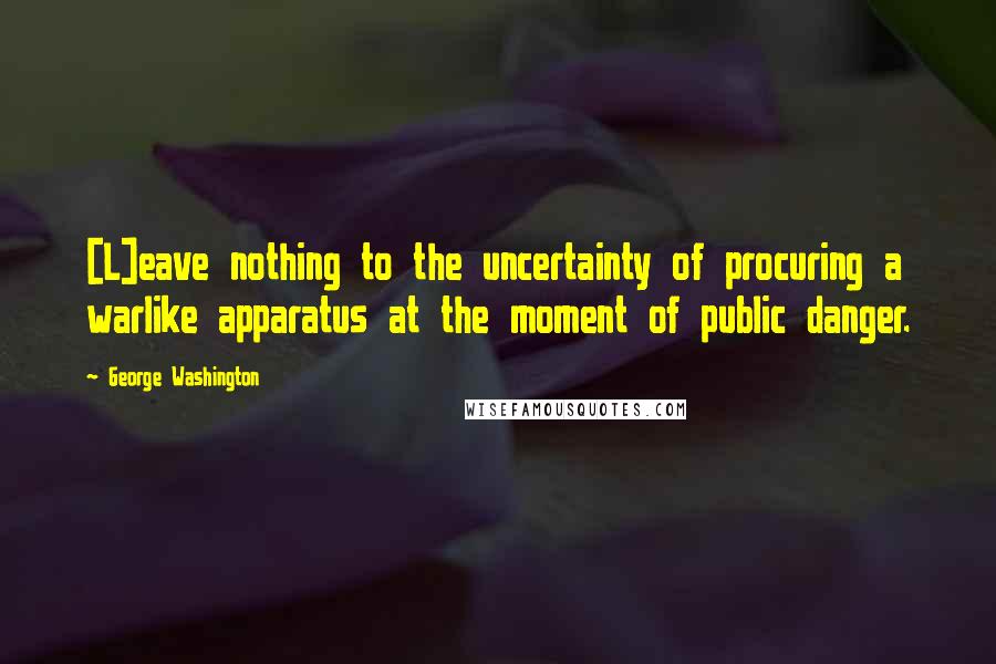 George Washington Quotes: [L]eave nothing to the uncertainty of procuring a warlike apparatus at the moment of public danger.