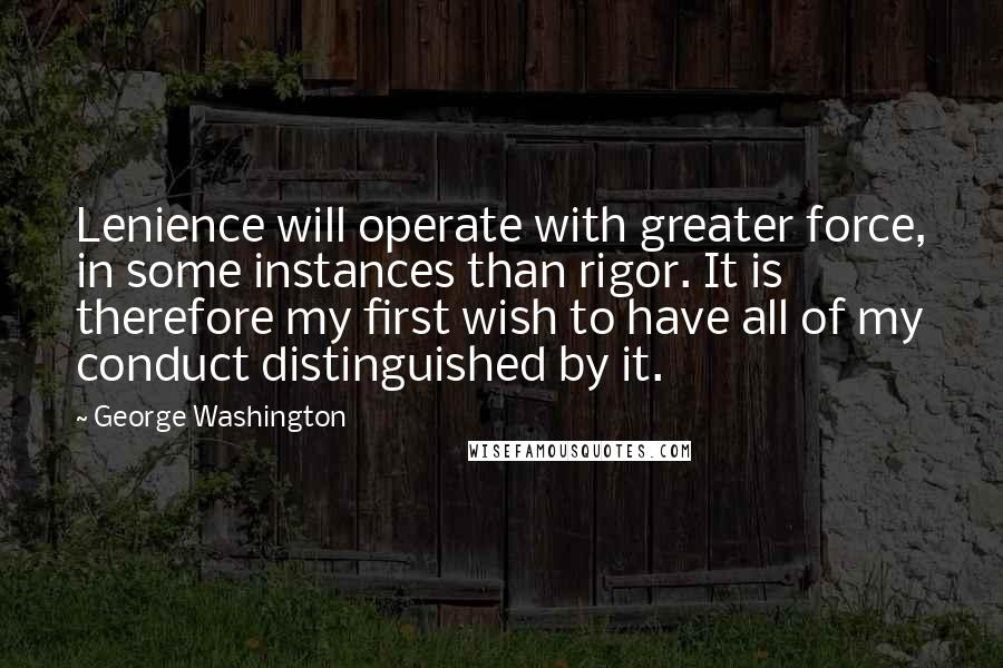 George Washington Quotes: Lenience will operate with greater force, in some instances than rigor. It is therefore my first wish to have all of my conduct distinguished by it.