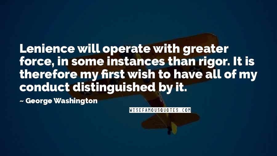 George Washington Quotes: Lenience will operate with greater force, in some instances than rigor. It is therefore my first wish to have all of my conduct distinguished by it.