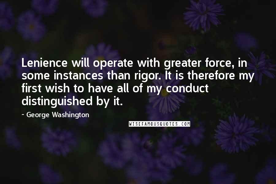 George Washington Quotes: Lenience will operate with greater force, in some instances than rigor. It is therefore my first wish to have all of my conduct distinguished by it.