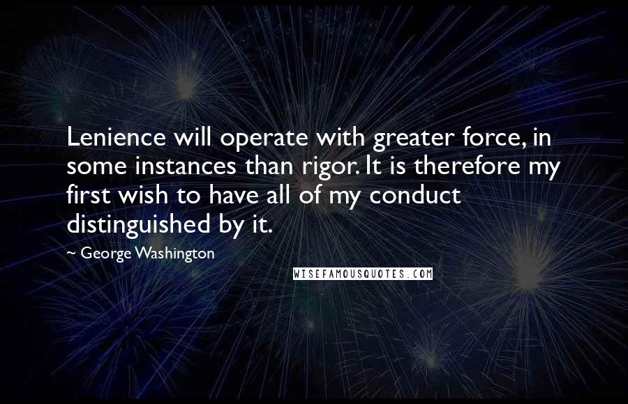 George Washington Quotes: Lenience will operate with greater force, in some instances than rigor. It is therefore my first wish to have all of my conduct distinguished by it.