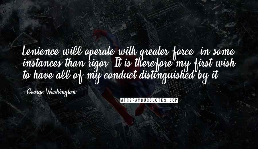 George Washington Quotes: Lenience will operate with greater force, in some instances than rigor. It is therefore my first wish to have all of my conduct distinguished by it.