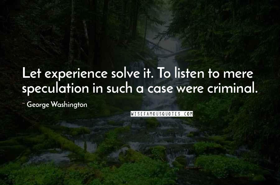 George Washington Quotes: Let experience solve it. To listen to mere speculation in such a case were criminal.