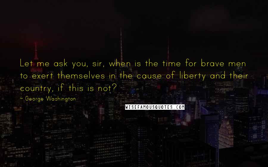 George Washington Quotes: Let me ask you, sir, when is the time for brave men to exert themselves in the cause of liberty and their country, if this is not?