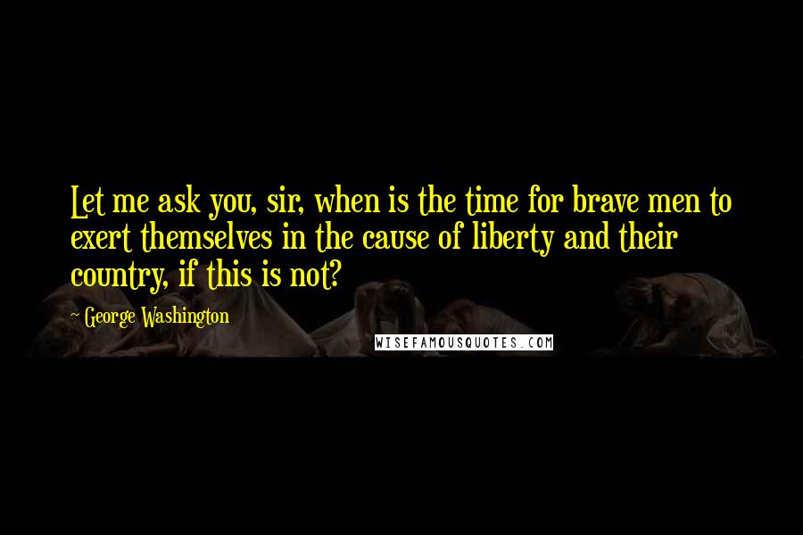 George Washington Quotes: Let me ask you, sir, when is the time for brave men to exert themselves in the cause of liberty and their country, if this is not?