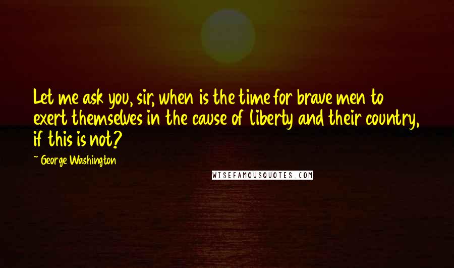 George Washington Quotes: Let me ask you, sir, when is the time for brave men to exert themselves in the cause of liberty and their country, if this is not?