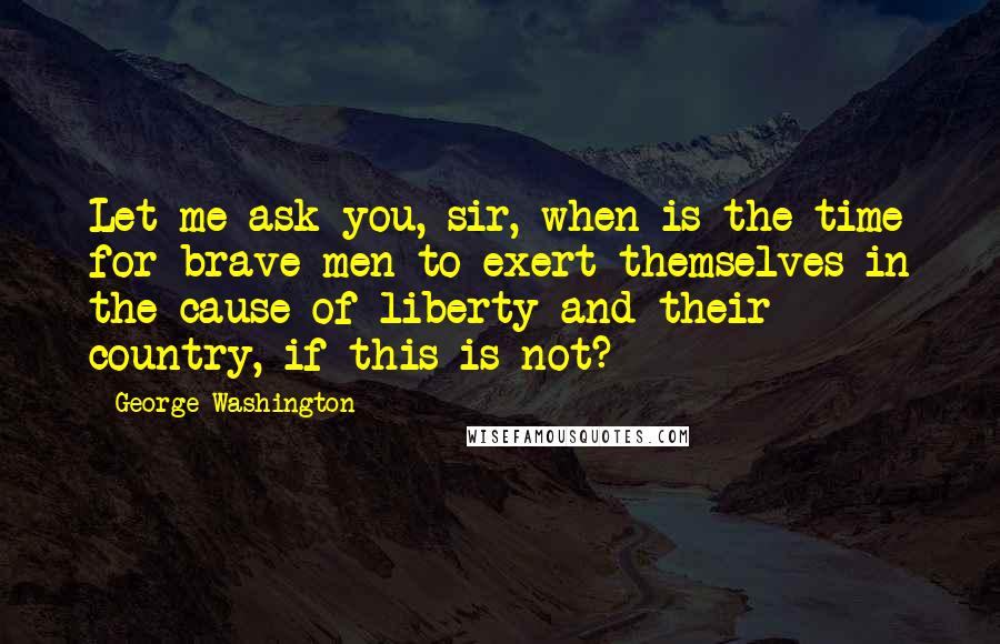 George Washington Quotes: Let me ask you, sir, when is the time for brave men to exert themselves in the cause of liberty and their country, if this is not?