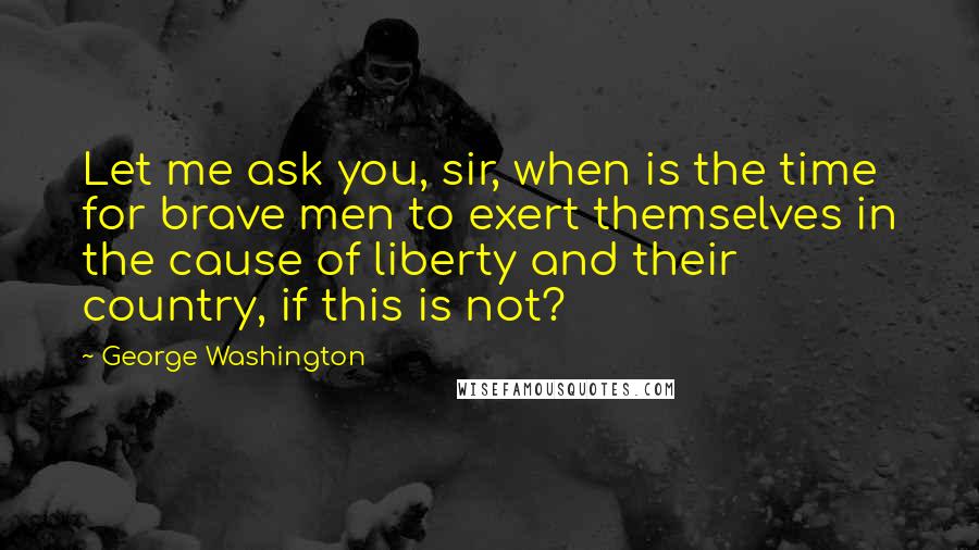 George Washington Quotes: Let me ask you, sir, when is the time for brave men to exert themselves in the cause of liberty and their country, if this is not?