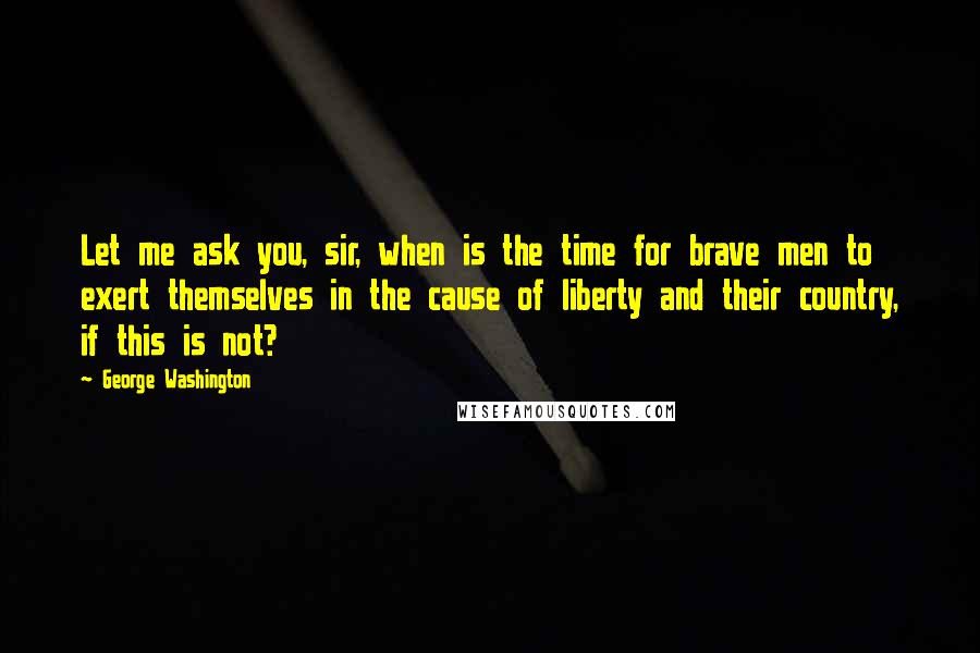 George Washington Quotes: Let me ask you, sir, when is the time for brave men to exert themselves in the cause of liberty and their country, if this is not?