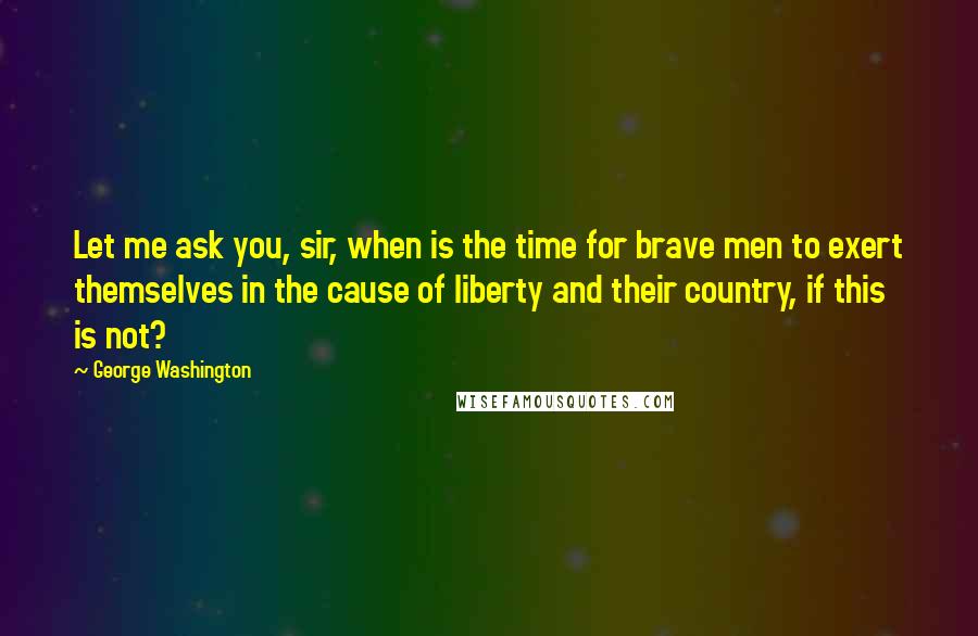 George Washington Quotes: Let me ask you, sir, when is the time for brave men to exert themselves in the cause of liberty and their country, if this is not?