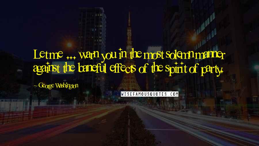 George Washington Quotes: Let me ... warn you in the most solemn manner against the baneful effects of the spirit of party.