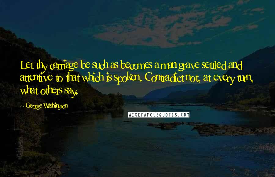 George Washington Quotes: Let thy carriage be such as becomes a man grave settled and attentive to that which is spoken. Contradict not, at every turn, what others say.