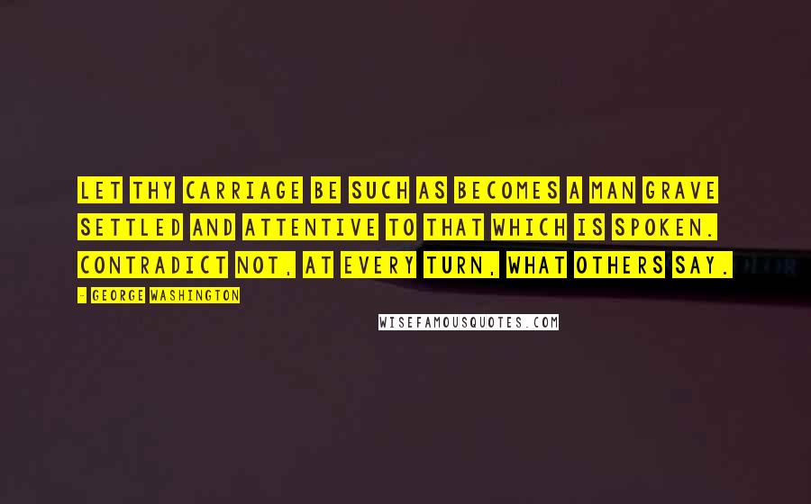 George Washington Quotes: Let thy carriage be such as becomes a man grave settled and attentive to that which is spoken. Contradict not, at every turn, what others say.