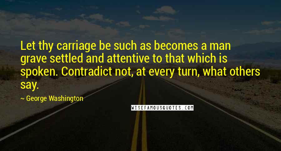 George Washington Quotes: Let thy carriage be such as becomes a man grave settled and attentive to that which is spoken. Contradict not, at every turn, what others say.