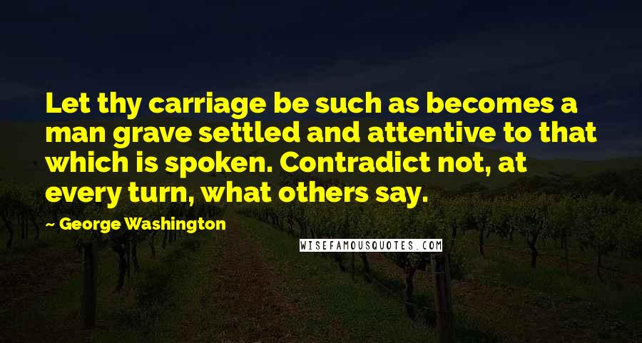 George Washington Quotes: Let thy carriage be such as becomes a man grave settled and attentive to that which is spoken. Contradict not, at every turn, what others say.