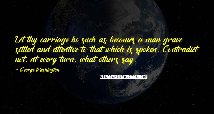 George Washington Quotes: Let thy carriage be such as becomes a man grave settled and attentive to that which is spoken. Contradict not, at every turn, what others say.