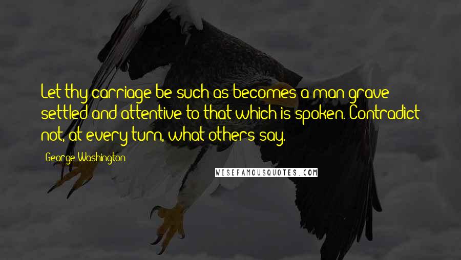 George Washington Quotes: Let thy carriage be such as becomes a man grave settled and attentive to that which is spoken. Contradict not, at every turn, what others say.