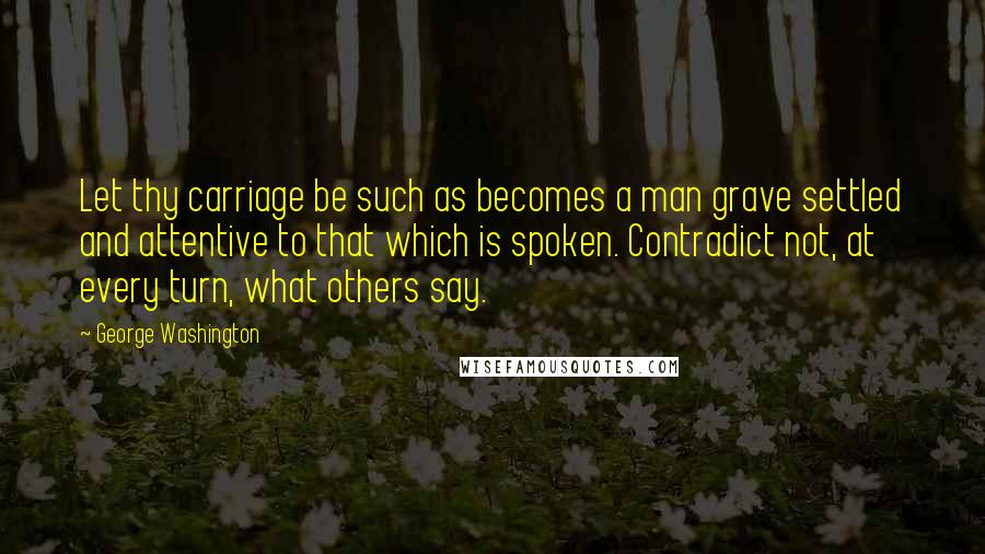 George Washington Quotes: Let thy carriage be such as becomes a man grave settled and attentive to that which is spoken. Contradict not, at every turn, what others say.