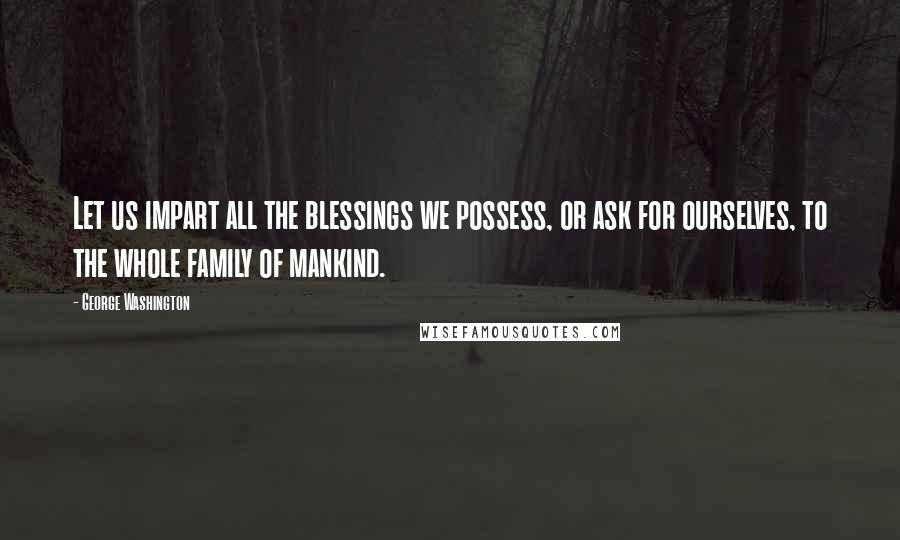 George Washington Quotes: Let us impart all the blessings we possess, or ask for ourselves, to the whole family of mankind.