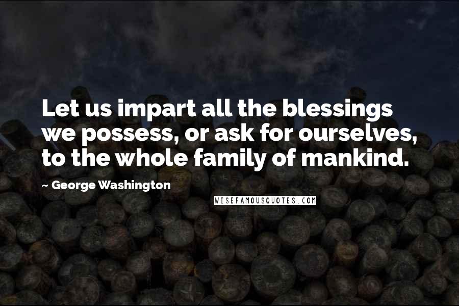 George Washington Quotes: Let us impart all the blessings we possess, or ask for ourselves, to the whole family of mankind.