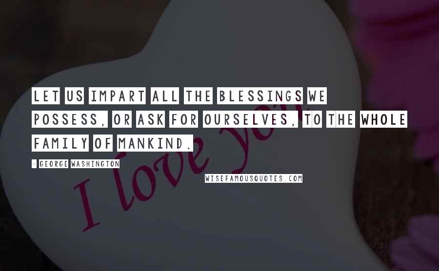 George Washington Quotes: Let us impart all the blessings we possess, or ask for ourselves, to the whole family of mankind.