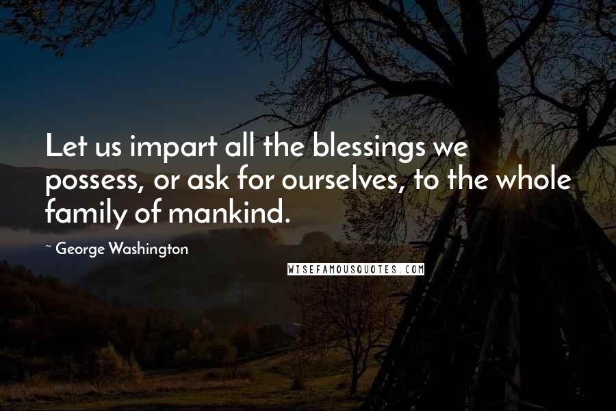 George Washington Quotes: Let us impart all the blessings we possess, or ask for ourselves, to the whole family of mankind.