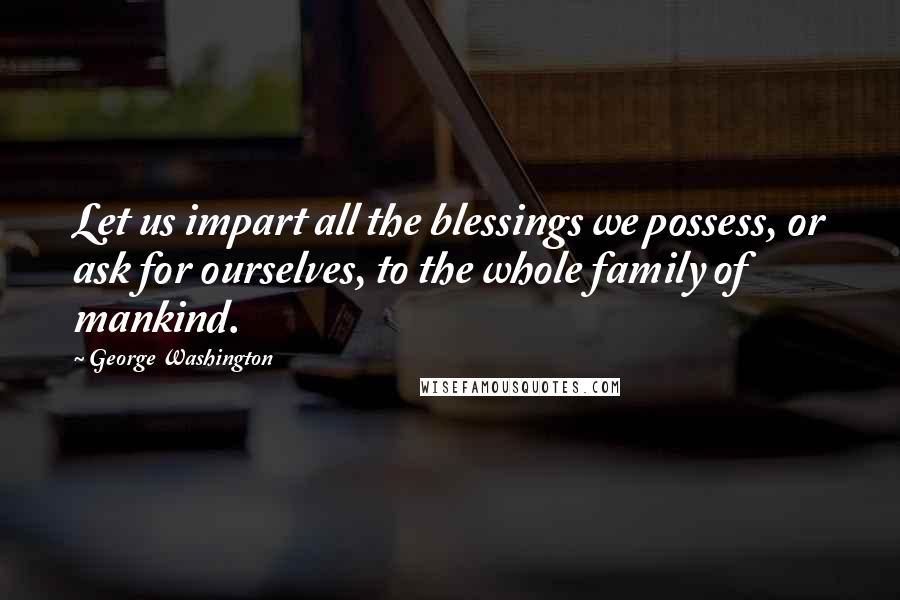 George Washington Quotes: Let us impart all the blessings we possess, or ask for ourselves, to the whole family of mankind.