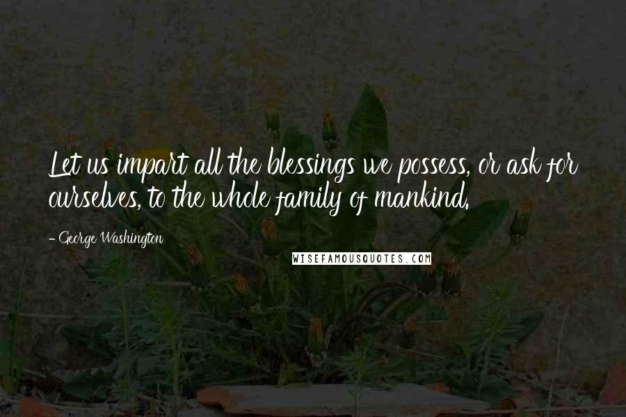 George Washington Quotes: Let us impart all the blessings we possess, or ask for ourselves, to the whole family of mankind.