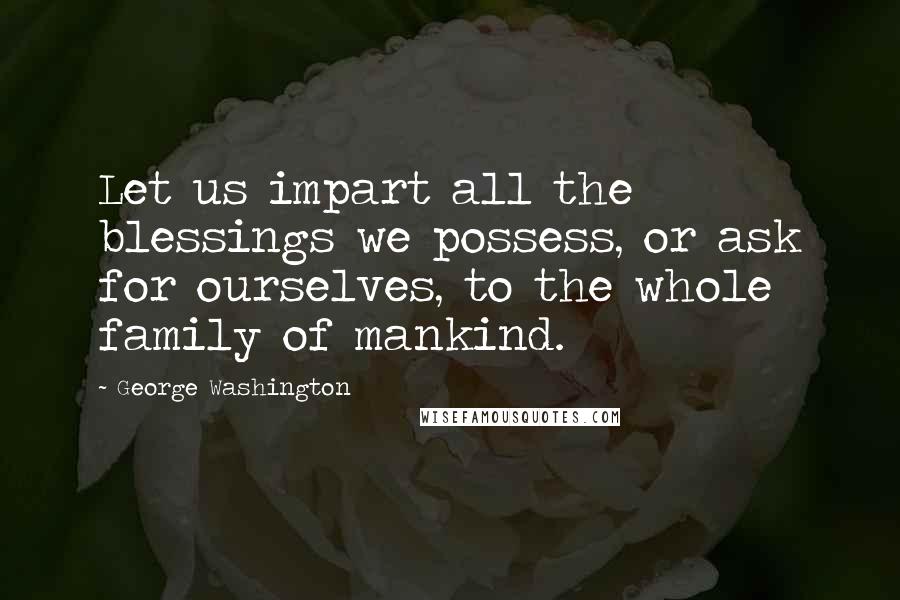 George Washington Quotes: Let us impart all the blessings we possess, or ask for ourselves, to the whole family of mankind.