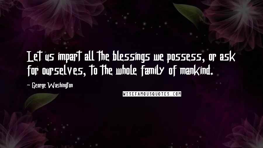 George Washington Quotes: Let us impart all the blessings we possess, or ask for ourselves, to the whole family of mankind.