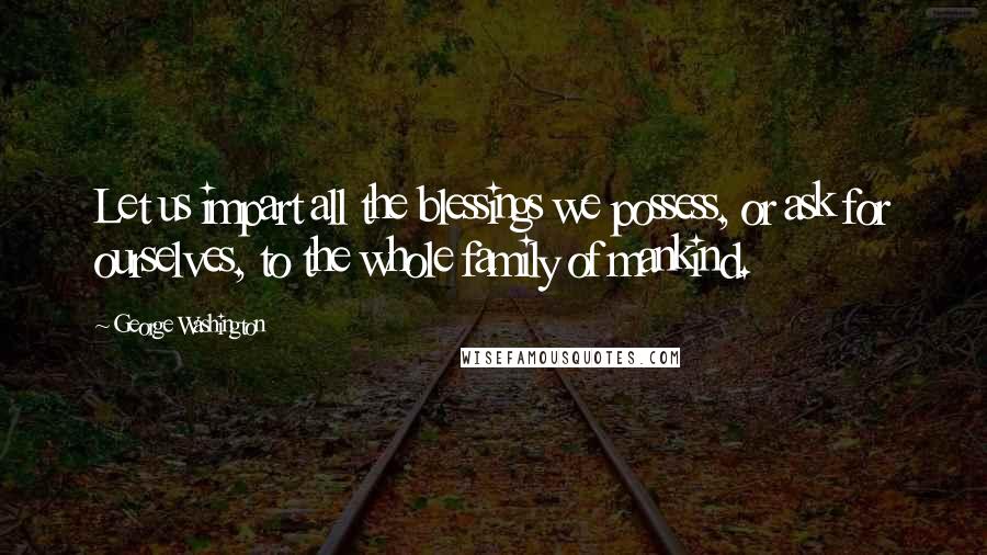George Washington Quotes: Let us impart all the blessings we possess, or ask for ourselves, to the whole family of mankind.