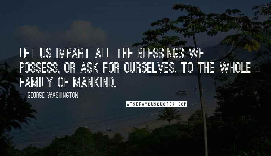 George Washington Quotes: Let us impart all the blessings we possess, or ask for ourselves, to the whole family of mankind.