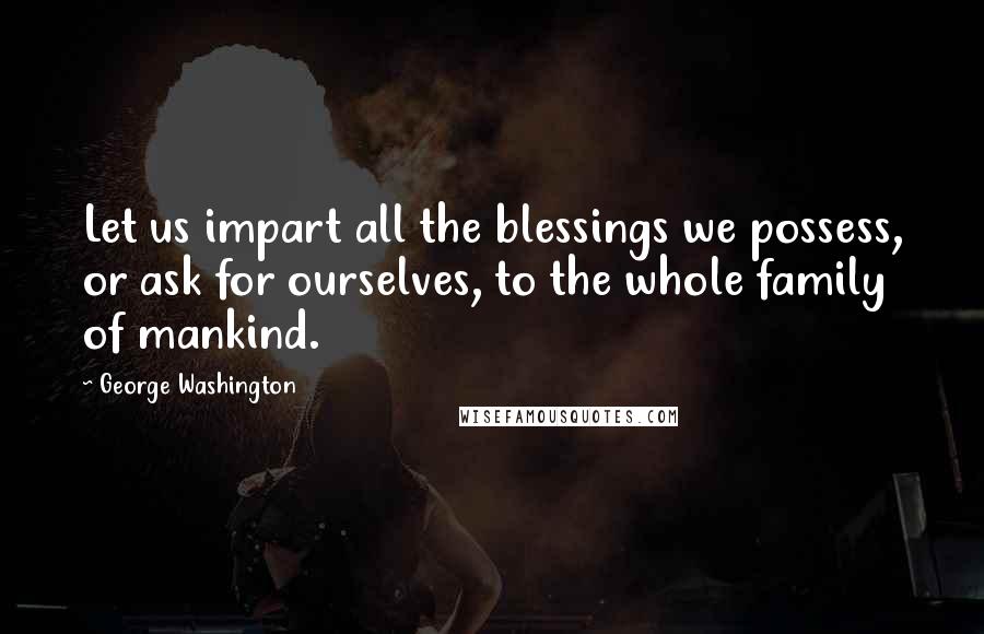 George Washington Quotes: Let us impart all the blessings we possess, or ask for ourselves, to the whole family of mankind.