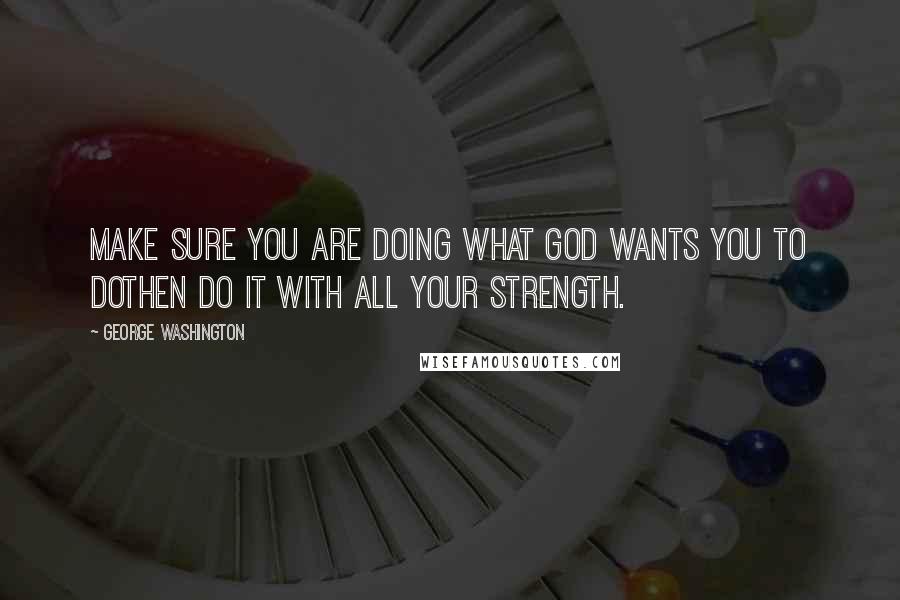 George Washington Quotes: Make sure you are doing what God wants you to dothen do it with all your strength.