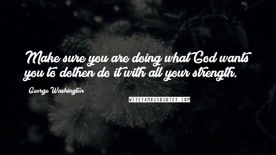 George Washington Quotes: Make sure you are doing what God wants you to dothen do it with all your strength.