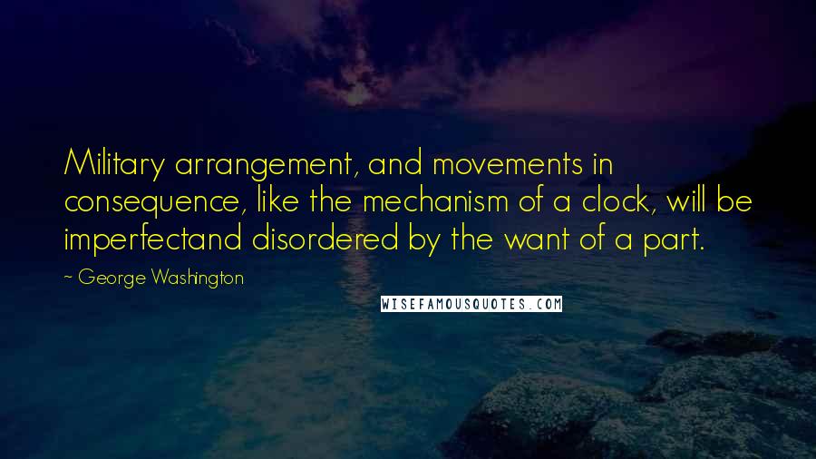 George Washington Quotes: Military arrangement, and movements in consequence, like the mechanism of a clock, will be imperfectand disordered by the want of a part.