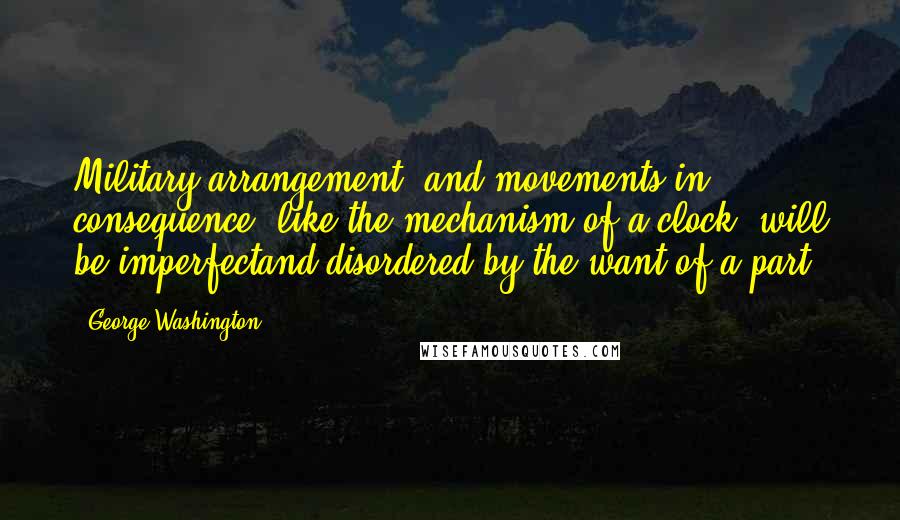 George Washington Quotes: Military arrangement, and movements in consequence, like the mechanism of a clock, will be imperfectand disordered by the want of a part.