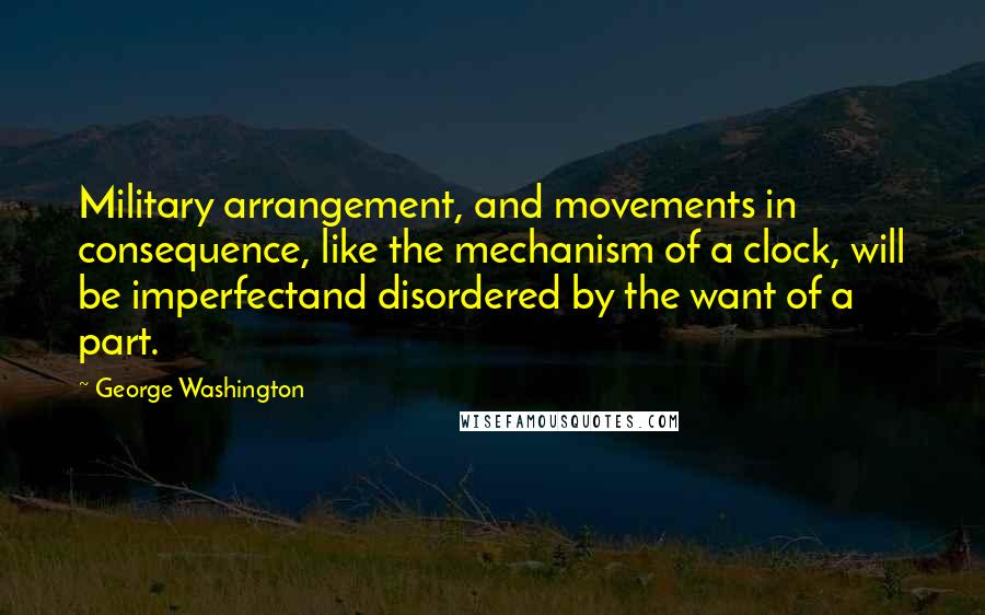 George Washington Quotes: Military arrangement, and movements in consequence, like the mechanism of a clock, will be imperfectand disordered by the want of a part.