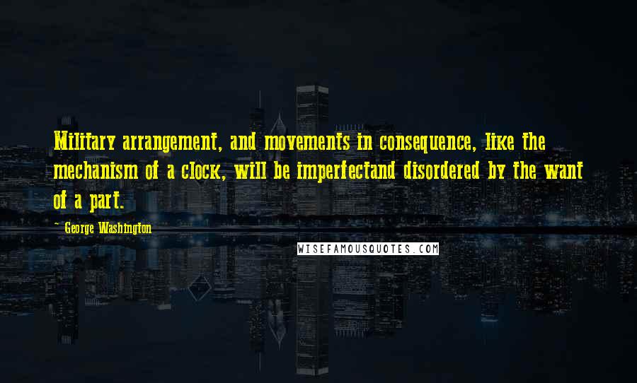 George Washington Quotes: Military arrangement, and movements in consequence, like the mechanism of a clock, will be imperfectand disordered by the want of a part.