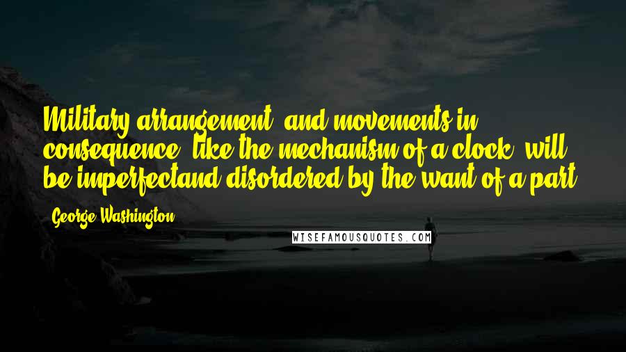 George Washington Quotes: Military arrangement, and movements in consequence, like the mechanism of a clock, will be imperfectand disordered by the want of a part.