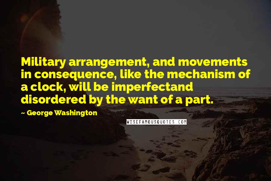 George Washington Quotes: Military arrangement, and movements in consequence, like the mechanism of a clock, will be imperfectand disordered by the want of a part.