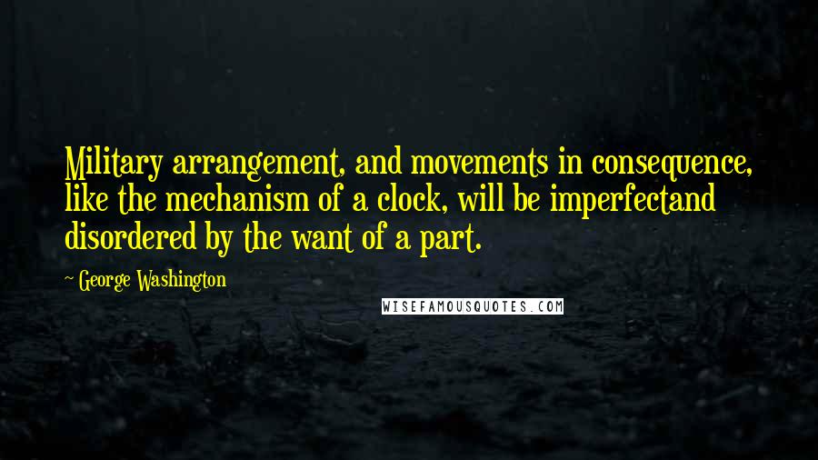 George Washington Quotes: Military arrangement, and movements in consequence, like the mechanism of a clock, will be imperfectand disordered by the want of a part.