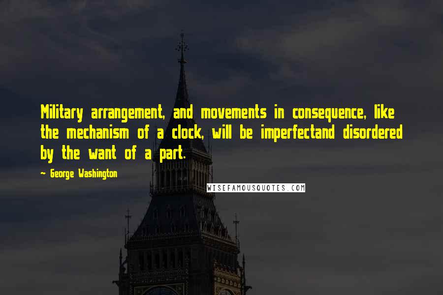 George Washington Quotes: Military arrangement, and movements in consequence, like the mechanism of a clock, will be imperfectand disordered by the want of a part.