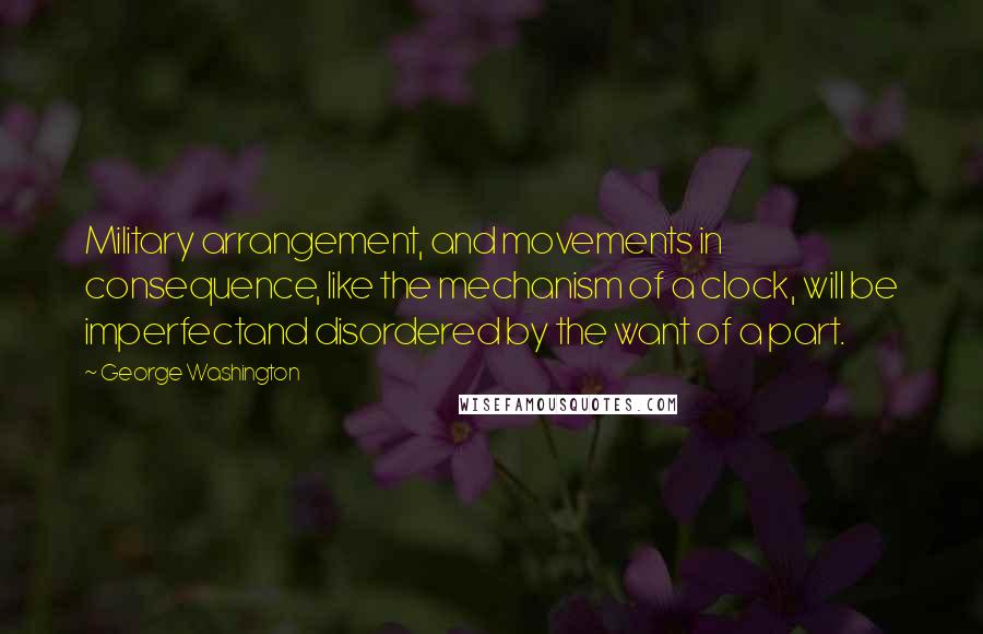 George Washington Quotes: Military arrangement, and movements in consequence, like the mechanism of a clock, will be imperfectand disordered by the want of a part.