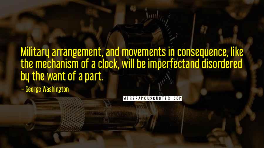 George Washington Quotes: Military arrangement, and movements in consequence, like the mechanism of a clock, will be imperfectand disordered by the want of a part.