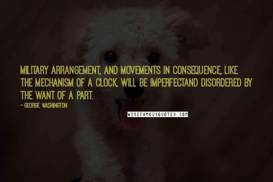 George Washington Quotes: Military arrangement, and movements in consequence, like the mechanism of a clock, will be imperfectand disordered by the want of a part.