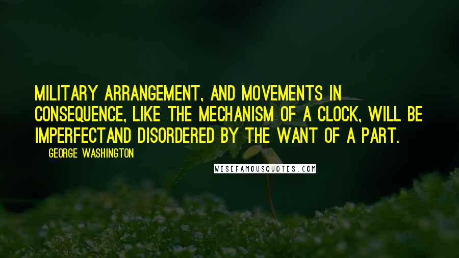 George Washington Quotes: Military arrangement, and movements in consequence, like the mechanism of a clock, will be imperfectand disordered by the want of a part.