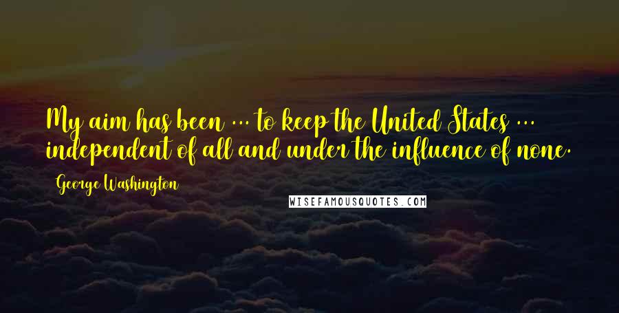 George Washington Quotes: My aim has been ... to keep the United States ... independent of all and under the influence of none.