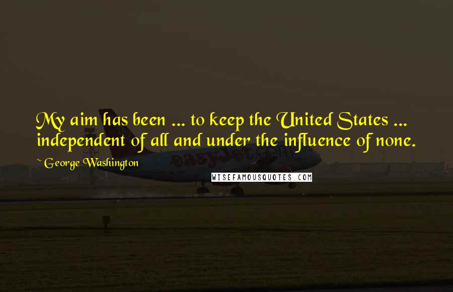 George Washington Quotes: My aim has been ... to keep the United States ... independent of all and under the influence of none.